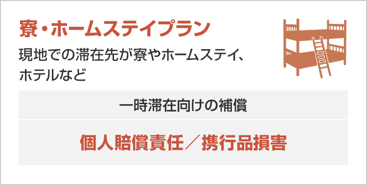 【寮・ホームステイプラン】現地での滞在先が寮やホームステイ、ホテルなど ［一時滞在向けの補償：個人賠償責任／携行品損害］