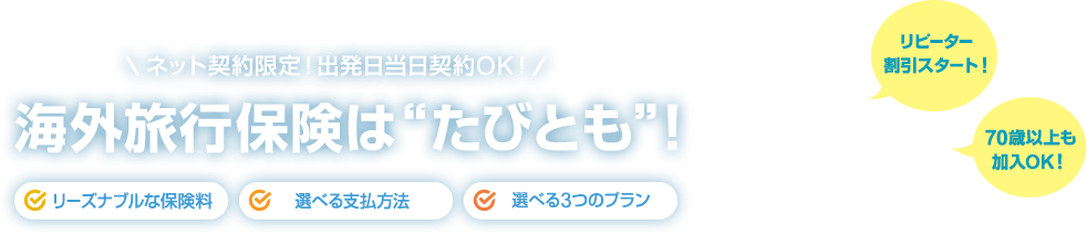 ネット契約限定！出発日当日契約OK！ 海外旅行保険は“たびとも”！ ［リーズナブルな保険料］［選べる支払方法］［選べる3つのプラン］ 【リピーター割引スタート！ 70歳以上も加入OK！】