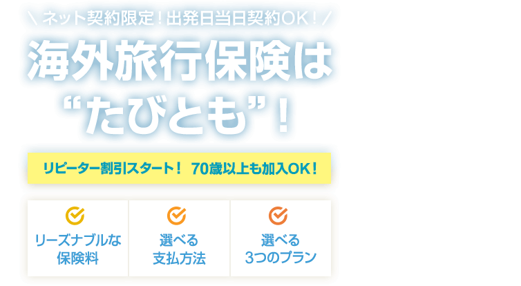 ネット契約限定！出発日当日契約OK！ 海外旅行保険は“たびとも”！ ［リーズナブルな保険料］［選べる支払方法］［選べる3つのプラン］ 【リピーター割引スタート！ 70歳以上も加入OK！】